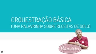 ORQUESTRAÇÃO BÁSICA
(UMA PALAVRINHA SOBRE RECEITAS DE BOLO)
21
 
