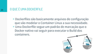 O QUE É UMA DOCKERFILE
▹Dockerfiles são basicamente arquivos de configuração
que vão modelar o Container Linux a sua necessidade.
▹Uma Dockerfile segue um padrão de marcação que o
Docker nativo vai seguir para executar o Build dos
containers.
23
 