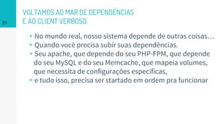 VOLTAMOS AO MAR DE DEPENDÊNCIAS
E AO CLIENT VERBOSO.
▹No mundo real, nosso sistema depende de outras coisas…
▹Quando você precisa subir suas dependências.
▹Seu apache, que depende do seu PHP-FPM, que depende
do seu MySQL e do seu Memcache, que mapeia volumes,
que necessita de configurações específicas,
▹e tudo isso, precisa ser startado em ordem pra funcionar
31
 