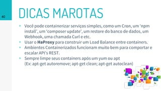 DICAS MAROTAS40
▹ Você pode containerizar serviços simples, como um Cron, um ‘npm
install’, um ‘composer update’, um restore do banco de dados, um
Webhook, uma chamada Curl e etc.
▹ Usar o HaProxy para construir um Load Balance entre containers.
▹ Ambientes Containerizados funcionam muito bem para comportar e
escalar API’s REST.
▹ Sempre limpe seus containers após um yum ou apt
(Ex: apt-get autoremove; apt-get clean; apt-get autoclean)
 