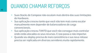 QUANDO CHAMAR REFORÇOS43
▹ Suas Stacks de Compose não escalam mais dentro das suas limitações
de Hardware.
▹ Sua aplicação cresceu tanto que você não tem mais como escalar
manualmente nem depender de balanceadores de carga
convencionais.
▹ Sua aplicação cresceu TANTO que você não consegue mais controlar
onde estão alocados os seus recursos. E isso passa a não importar.
▹ Quando seu deploy precisa de mais consistência e sua nova release
precisa ser replicada em diversos servidores muito rapidamente.
 