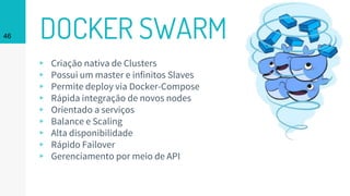 DOCKER SWARM46
▹ Criação nativa de Clusters
▹ Possui um master e infinitos Slaves
▹ Permite deploy via Docker-Compose
▹ Rápida integração de novos nodes
▹ Orientado a serviços
▹ Balance e Scaling
▹ Alta disponibilidade
▹ Rápido Failover
▹ Gerenciamento por meio de API
 