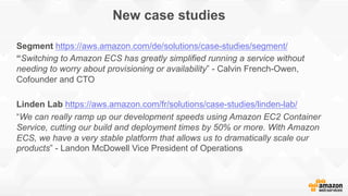 New case studies
Segment https://aws.amazon.com/de/solutions/case-studies/segment/
“Switching to Amazon ECS has greatly simplified running a service without
needing to worry about provisioning or availability” - Calvin French-Owen,
Cofounder and CTO
Linden Lab https://aws.amazon.com/fr/solutions/case-studies/linden-lab/
“We can really ramp up our development speeds using Amazon EC2 Container
Service, cutting our build and deployment times by 50% or more. With Amazon
ECS, we have a very stable platform that allows us to dramatically scale our
products” - Landon McDowell Vice President of Operations
 