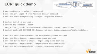 ECR: quick demo
$ aws configure à select ‘us-east-1’
$ aws ecr get-login à run ‘docker login’ command
$ aws ecr create-repository --repository-name ecrtest
$ docker build -t ecrtest .
$ docker tag ecrtest:latest
AWS_ACCOUNT_ID.dkr.ecr.us-east-1.amazonaws.com/ecrtest:latest
$ docker push AWS_ACCOUNT_ID.dkr.ecr.us-east-1.amazonaws.com/ecrtest:latest
$ aws ecr describe-repositories --repository-name ecrtest
$ aws ecr list-images --repository-name ecrtest
$ aws ecr batch-delete-image --repository-name ecrtest
--image-ids imageTag=TAG",imageDigest="sha256:DIGEST”
$ aws ecr delete-repository --repository-name ecrtest
 