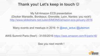 Thank you! Let’s keep in touch J
My full Amazon ECS presentation
(Docker Marseille, Bordeaux, Grenoble, Lyon, Nantes: you rock!)
http://www.slideshare.net/JulienSIMON5/amazon-ecs-january-2016
Many events and meetups in 2016 à @aws_actus @julsimon
AWS Summit Paris (free!) : 31/05/2016 https://aws.amazon.com/fr/paris16/
See you next month !
 
