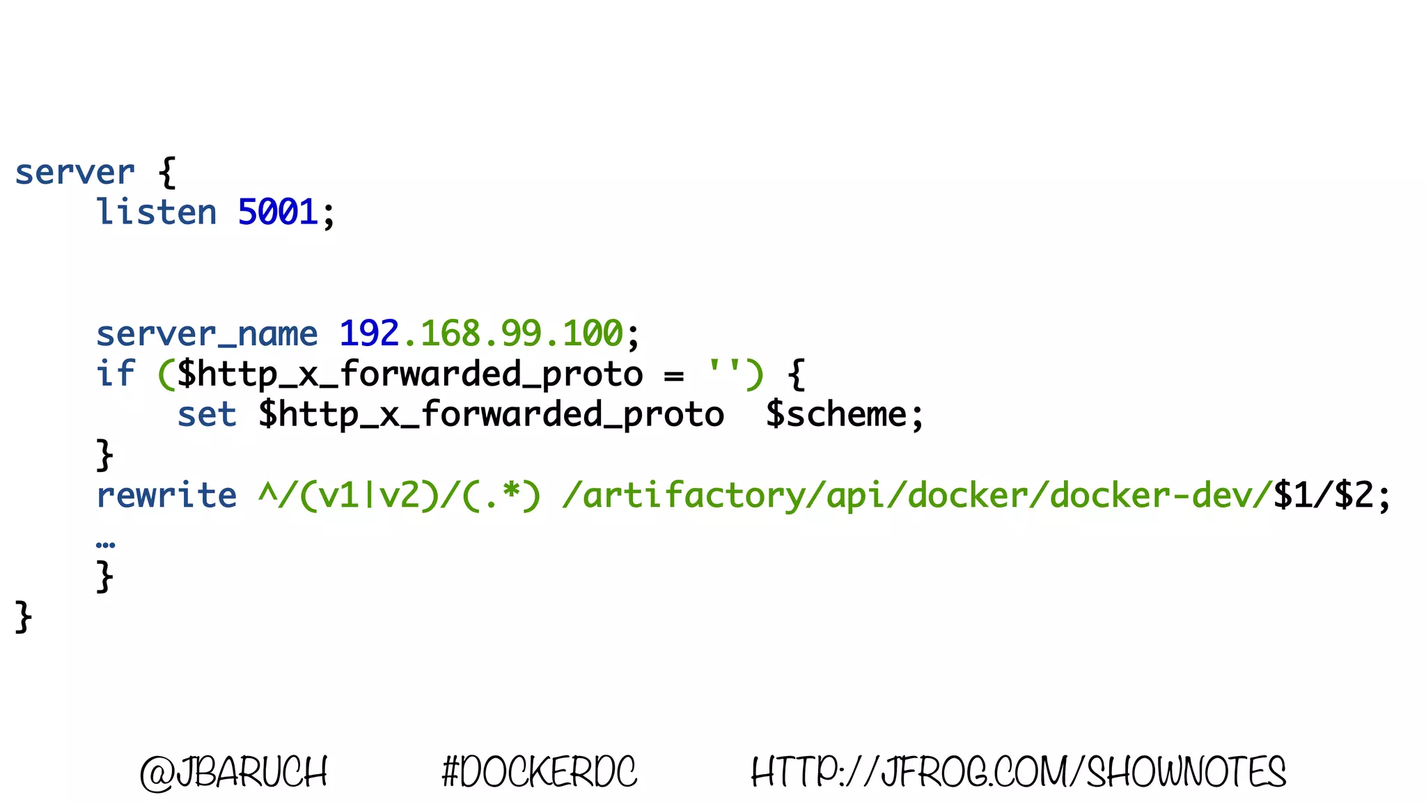 server {
listen 5001;
server_name 192.168.99.100;
if ($http_x_forwarded_proto = '') {
set $http_x_forwarded_proto $scheme;
}
rewrite ^/(v1|v2)/(.*) /artifactory/api/docker/docker-dev/$1/$2;
…
}
}
@JBARUCH #DOCKERDC HTTP://JFROG.COM/SHOWNOTES
 