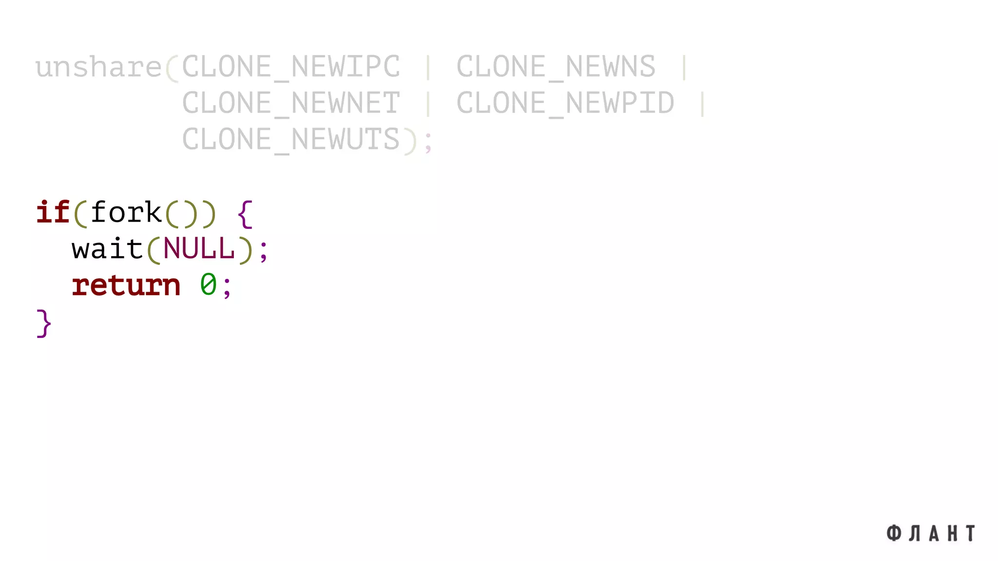 unshare(CLONE_NEWIPC | CLONE_NEWNS |
CLONE_NEWNET | CLONE_NEWPID |
CLONE_NEWUTS);
if(fork()) {
wait(NULL);
return 0;
}
 