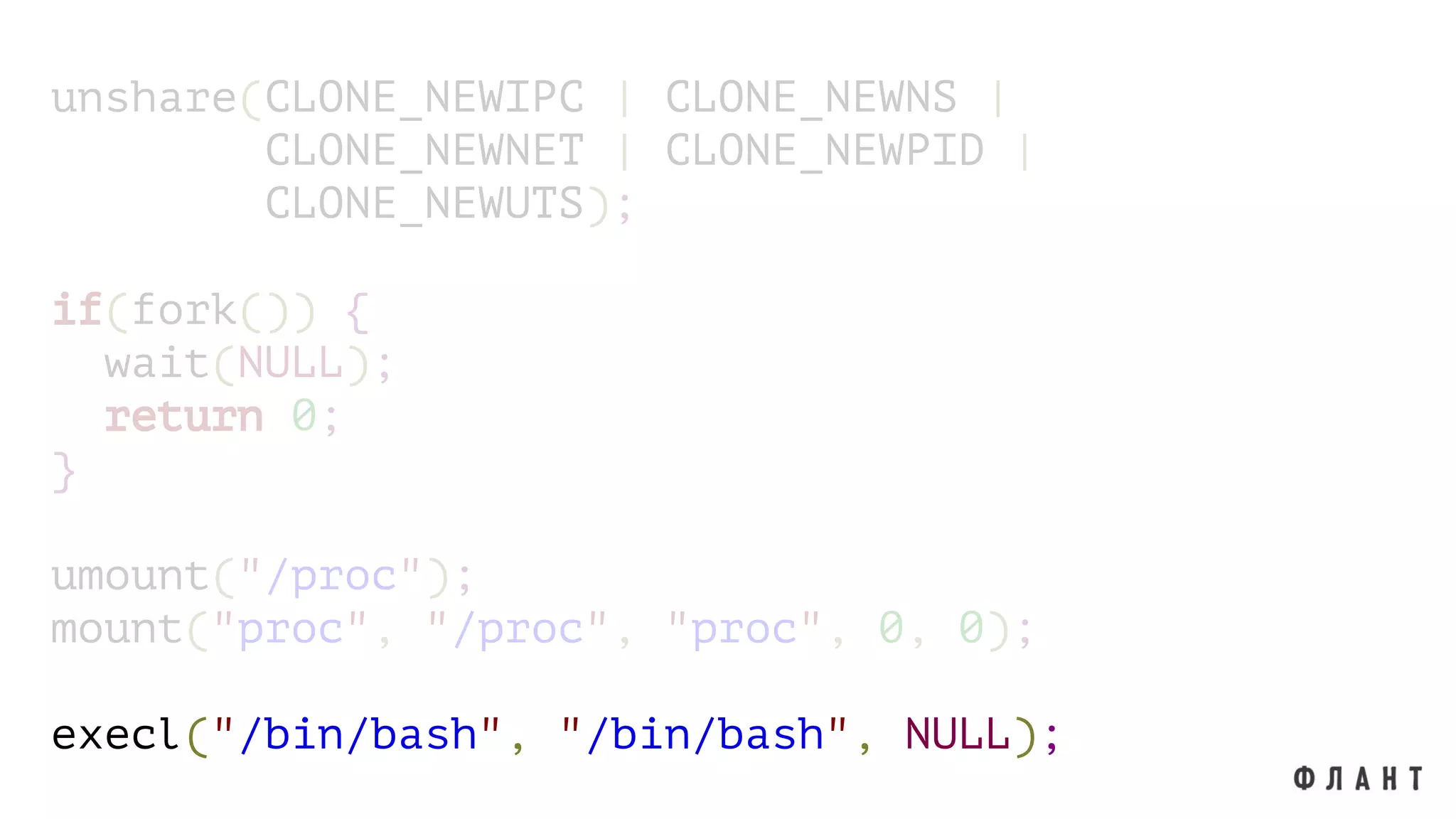 unshare(CLONE_NEWIPC | CLONE_NEWNS |
CLONE_NEWNET | CLONE_NEWPID |
CLONE_NEWUTS);
if(fork()) {
wait(NULL);
return 0;
}
umount("/proc");
mount("proc", "/proc", "proc", 0, 0);
execl("/bin/bash", "/bin/bash", NULL);
 
