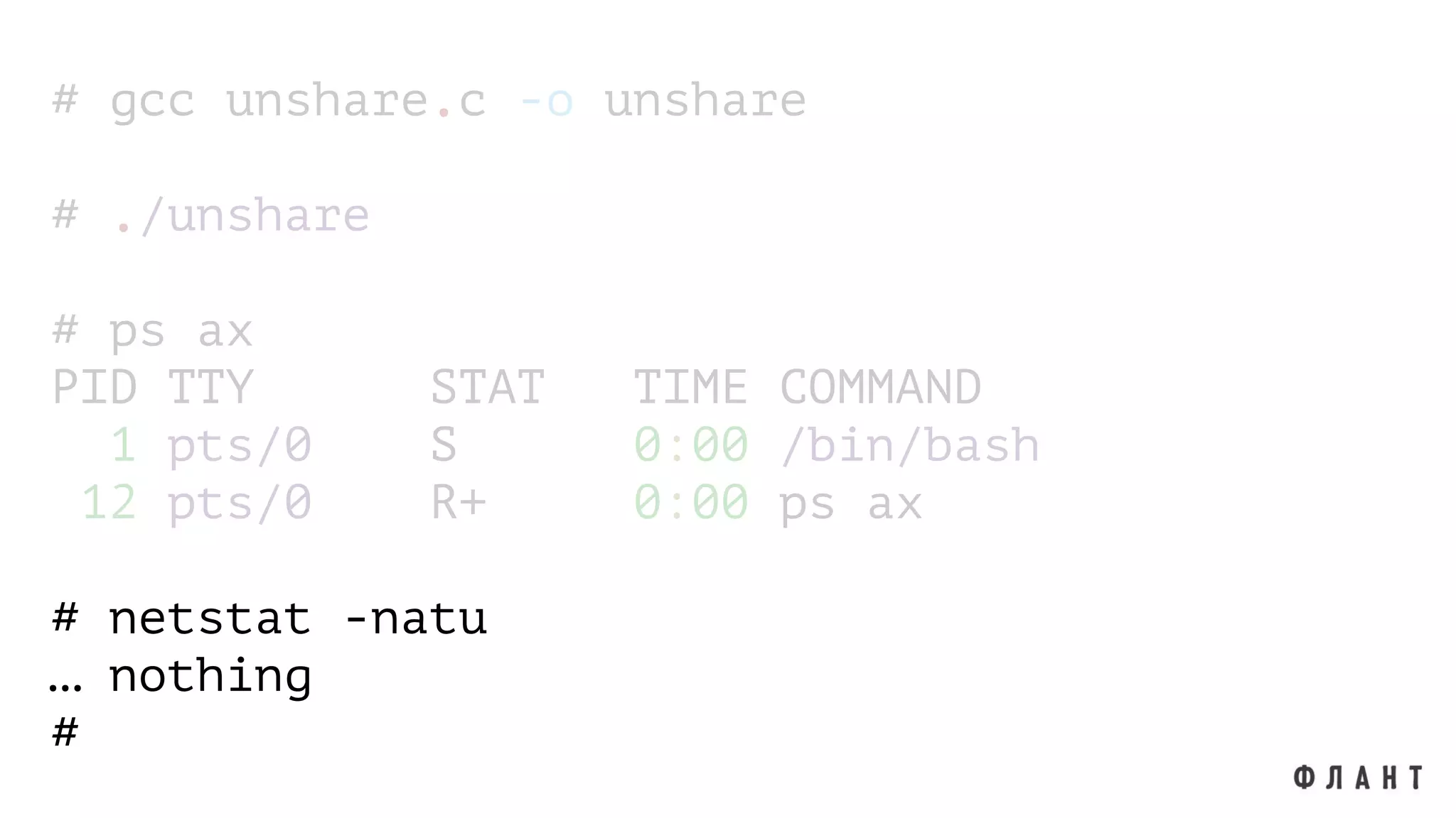 # gcc unshare.c -o unshare
# ./unshare
# ps ax
PID TTY STAT TIME COMMAND
1 pts/0 S 0:00 /bin/bash
12 pts/0 R+ 0:00 ps ax
# netstat -natu
… nothing
#
 