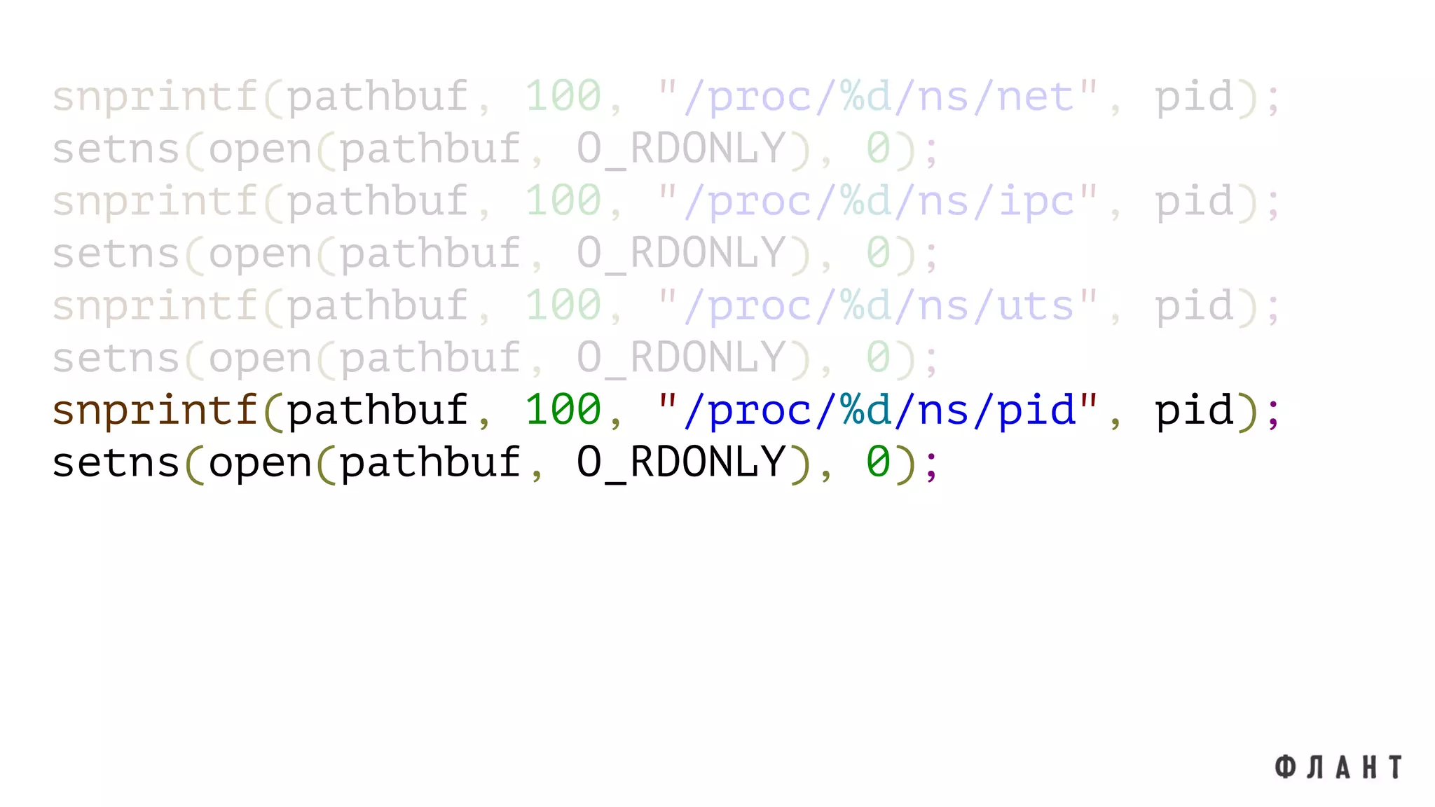 snprintf(pathbuf, 100, "/proc/%d/ns/net", pid);
setns(open(pathbuf, O_RDONLY), 0);
snprintf(pathbuf, 100, "/proc/%d/ns/ipc", pid);
setns(open(pathbuf, O_RDONLY), 0);
snprintf(pathbuf, 100, "/proc/%d/ns/uts", pid);
setns(open(pathbuf, O_RDONLY), 0);
snprintf(pathbuf, 100, "/proc/%d/ns/pid", pid);
setns(open(pathbuf, O_RDONLY), 0);
 