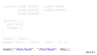 unshare(CLONE_NEWIPC | CLONE_NEWNS |
CLONE_NEWNET | CLONE_NEWPID |
CLONE_NEWUTS);
if(fork()) {
wait(NULL);
return 0;
}
umount("/proc");
mount("proc", "/proc", "proc", 0, 0);
execl("/bin/bash", "/bin/bash", NULL);
 