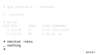 # gcc unshare.c -o unshare
# ./unshare
# ps ax
PID TTY STAT TIME COMMAND
1 pts/0 S 0:00 /bin/bash
12 pts/0 R+ 0:00 ps ax
# netstat -natu
… nothing
#
 