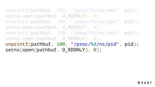 snprintf(pathbuf, 100, "/proc/%d/ns/net", pid);
setns(open(pathbuf, O_RDONLY), 0);
snprintf(pathbuf, 100, "/proc/%d/ns/ipc", pid);
setns(open(pathbuf, O_RDONLY), 0);
snprintf(pathbuf, 100, "/proc/%d/ns/uts", pid);
setns(open(pathbuf, O_RDONLY), 0);
snprintf(pathbuf, 100, "/proc/%d/ns/pid", pid);
setns(open(pathbuf, O_RDONLY), 0);
 