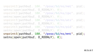 snprintf(pathbuf, 100, "/proc/%d/ns/net", pid);
setns(open(pathbuf, O_RDONLY), 0);
snprintf(pathbuf, 100, "/proc/%d/ns/ipc", pid);
setns(open(pathbuf, O_RDONLY), 0);
snprintf(pathbuf, 100, "/proc/%d/ns/uts", pid);
setns(open(pathbuf, O_RDONLY), 0);
snprintf(pathbuf, 100, "/proc/%d/ns/pid", pid);
setns(open(pathbuf, O_RDONLY), 0);
snprintf(pathbuf, 100, "/proc/%d/ns/mnt", pid);
setns(open(pathbuf, O_RDONLY), 0);
 