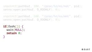 snprintf(pathbuf, 100, "/proc/%d/ns/net", pid);
setns(open(pathbuf, O_RDONLY), 0);
............
snprintf(pathbuf, 100, "/proc/%d/ns/mnt", pid);
setns(open(pathbuf, O_RDONLY), 0);
if(fork()) {
wait(NULL);
return 0;
}
 