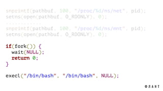snprintf(pathbuf, 100, "/proc/%d/ns/net", pid);
setns(open(pathbuf, O_RDONLY), 0);
............
snprintf(pathbuf, 100, "/proc/%d/ns/mnt", pid);
setns(open(pathbuf, O_RDONLY), 0);
if(fork()) {
wait(NULL);
return 0;
}
execl("/bin/bash", "/bin/bash", NULL);
 