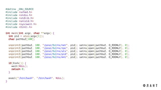 #define _GNU_SOURCE
#include <sched.h>
#include <stdio.h>
#include <stdlib.h>
#include <unistd.h>
#include <sys/wait.h>
#include <fcntl.h>
int main(int argc, char **argv) {
int pid = atoi(argv[1]);
char pathbuf[100];
snprintf(pathbuf, 100, "/proc/%d/ns/net", pid); setns(open(pathbuf, O_RDONLY), 0);
snprintf(pathbuf, 100, "/proc/%d/ns/ipc", pid); setns(open(pathbuf, O_RDONLY), 0);
snprintf(pathbuf, 100, "/proc/%d/ns/uts", pid); setns(open(pathbuf, O_RDONLY), 0);
snprintf(pathbuf, 100, "/proc/%d/ns/pid", pid); setns(open(pathbuf, O_RDONLY), 0);
snprintf(pathbuf, 100, "/proc/%d/ns/mnt", pid); setns(open(pathbuf, O_RDONLY), 0);
if(fork()) {
wait(NULL);
return 0;
}
execl("/bin/bash", "/bin/bash", NULL);
}
 