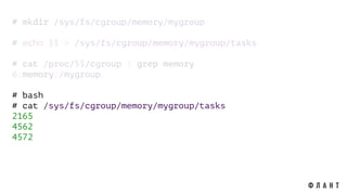 # mkdir /sys/fs/cgroup/memory/mygroup
# echo $$ > /sys/fs/cgroup/memory/mygroup/tasks
# cat /proc/$$/cgroup | grep memory
6:memory:/mygroup
# bash
# cat /sys/fs/cgroup/memory/mygroup/tasks
2165
4562
4572
 
