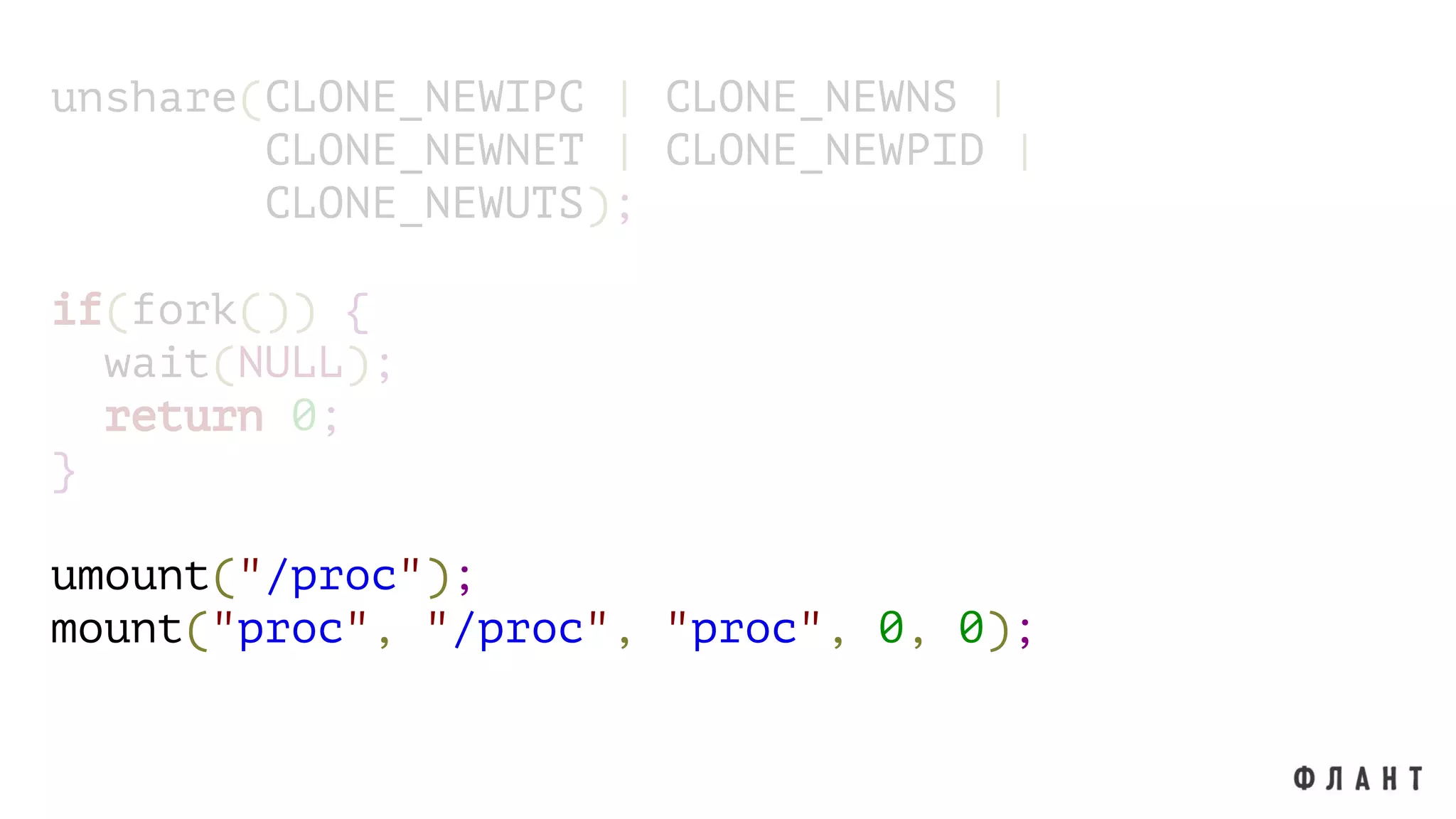 unshare(CLONE_NEWIPC | CLONE_NEWNS |
CLONE_NEWNET | CLONE_NEWPID |
CLONE_NEWUTS);
if(fork()) {
wait(NULL);
return 0;
}
umount("/proc");
mount("proc", "/proc", "proc", 0, 0);
 