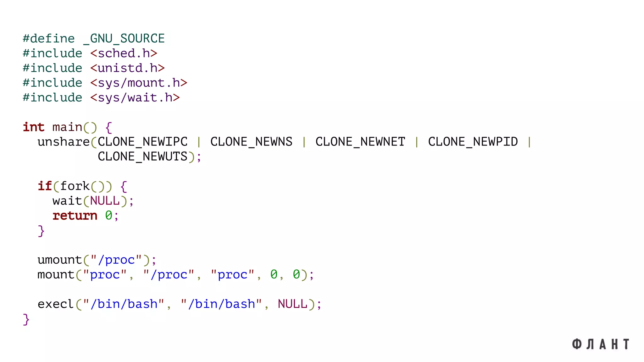 #define _GNU_SOURCE
#include <sched.h>
#include <unistd.h>
#include <sys/mount.h>
#include <sys/wait.h>
int main() {
unshare(CLONE_NEWIPC | CLONE_NEWNS | CLONE_NEWNET | CLONE_NEWPID |
CLONE_NEWUTS);
if(fork()) {
wait(NULL);
return 0;
}
umount("/proc");
mount("proc", "/proc", "proc", 0, 0);
execl("/bin/bash", "/bin/bash", NULL);
}
 