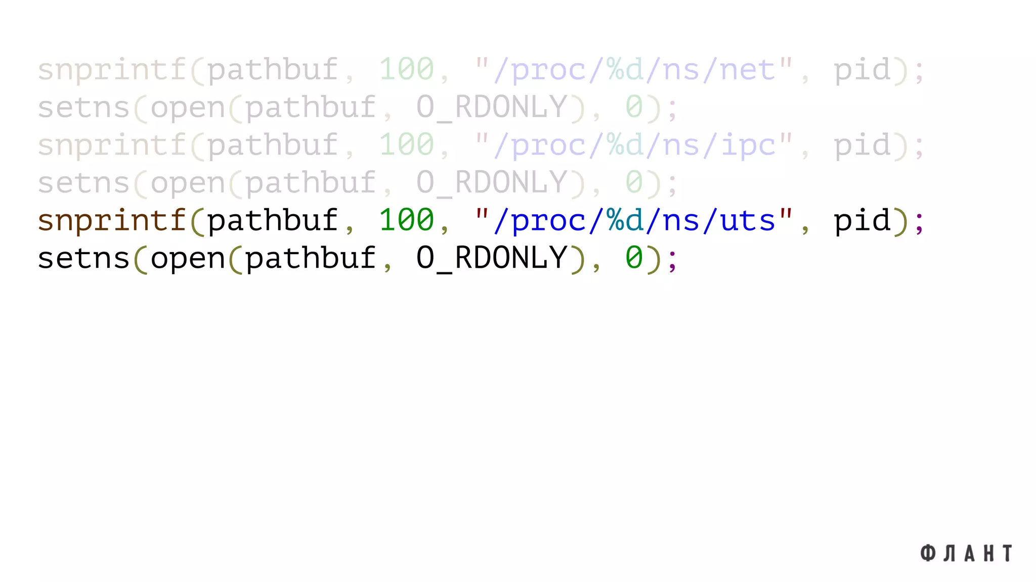 snprintf(pathbuf, 100, "/proc/%d/ns/net", pid);
setns(open(pathbuf, O_RDONLY), 0);
snprintf(pathbuf, 100, "/proc/%d/ns/ipc", pid);
setns(open(pathbuf, O_RDONLY), 0);
snprintf(pathbuf, 100, "/proc/%d/ns/uts", pid);
setns(open(pathbuf, O_RDONLY), 0);
 
