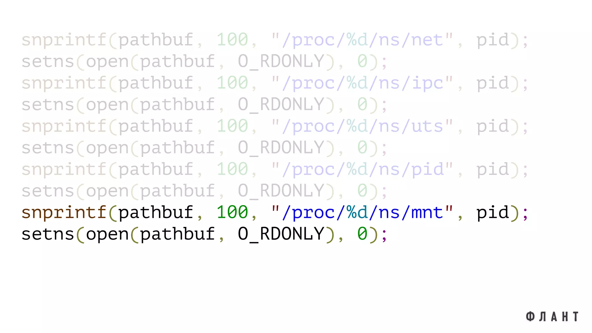 snprintf(pathbuf, 100, "/proc/%d/ns/net", pid);
setns(open(pathbuf, O_RDONLY), 0);
snprintf(pathbuf, 100, "/proc/%d/ns/ipc", pid);
setns(open(pathbuf, O_RDONLY), 0);
snprintf(pathbuf, 100, "/proc/%d/ns/uts", pid);
setns(open(pathbuf, O_RDONLY), 0);
snprintf(pathbuf, 100, "/proc/%d/ns/pid", pid);
setns(open(pathbuf, O_RDONLY), 0);
snprintf(pathbuf, 100, "/proc/%d/ns/mnt", pid);
setns(open(pathbuf, O_RDONLY), 0);
 