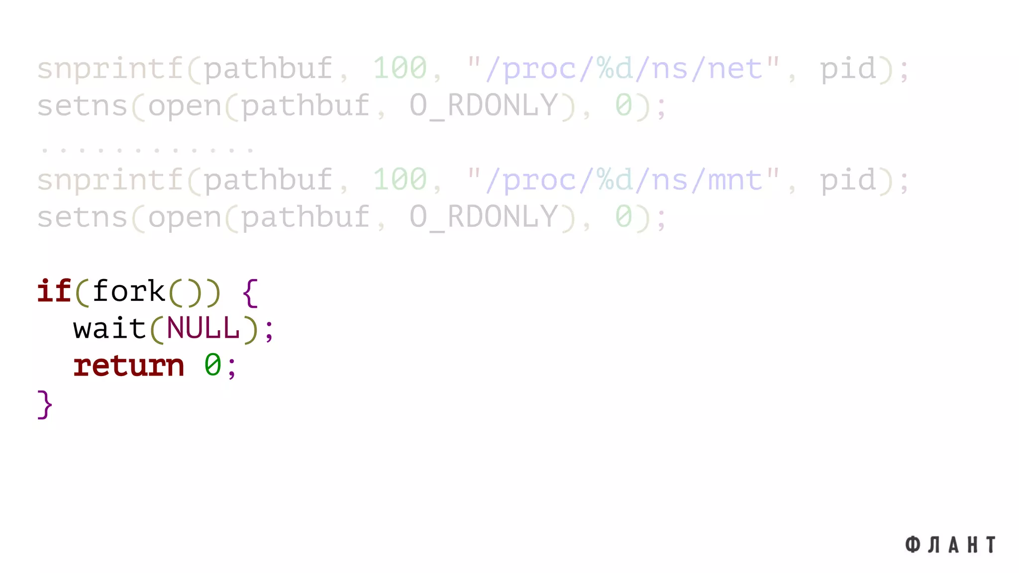 snprintf(pathbuf, 100, "/proc/%d/ns/net", pid);
setns(open(pathbuf, O_RDONLY), 0);
............
snprintf(pathbuf, 100, "/proc/%d/ns/mnt", pid);
setns(open(pathbuf, O_RDONLY), 0);
if(fork()) {
wait(NULL);
return 0;
}
 