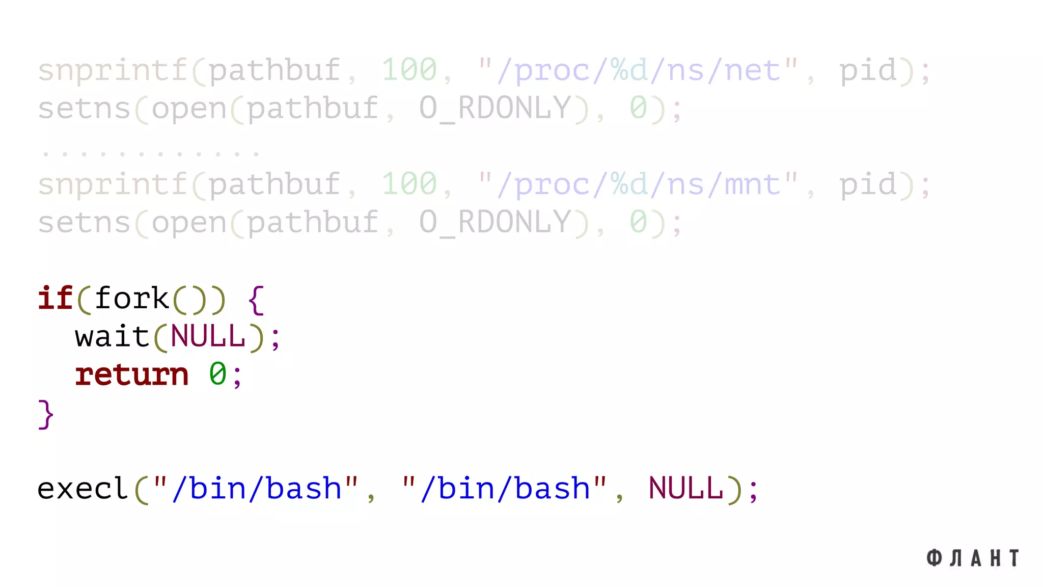 snprintf(pathbuf, 100, "/proc/%d/ns/net", pid);
setns(open(pathbuf, O_RDONLY), 0);
............
snprintf(pathbuf, 100, "/proc/%d/ns/mnt", pid);
setns(open(pathbuf, O_RDONLY), 0);
if(fork()) {
wait(NULL);
return 0;
}
execl("/bin/bash", "/bin/bash", NULL);
 