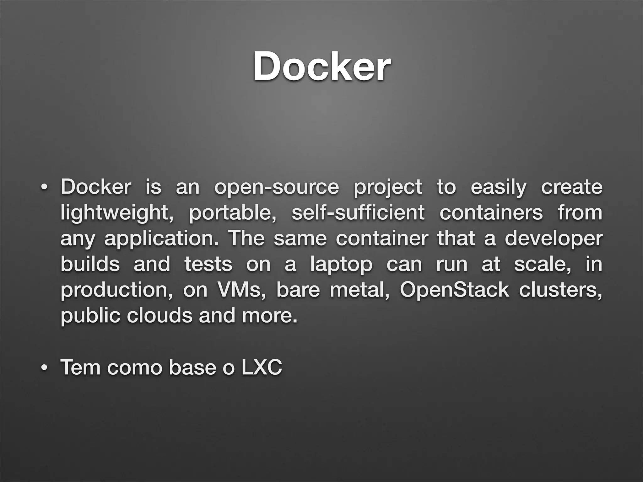 Docker
•

Docker is an open-source project to easily create
lightweight, portable, self-sufﬁcient containers from
any application. The same container that a developer
builds and tests on a laptop can run at scale, in
production, on VMs, bare metal, OpenStack clusters,
public clouds and more.

•

Tem como base o LXC

 