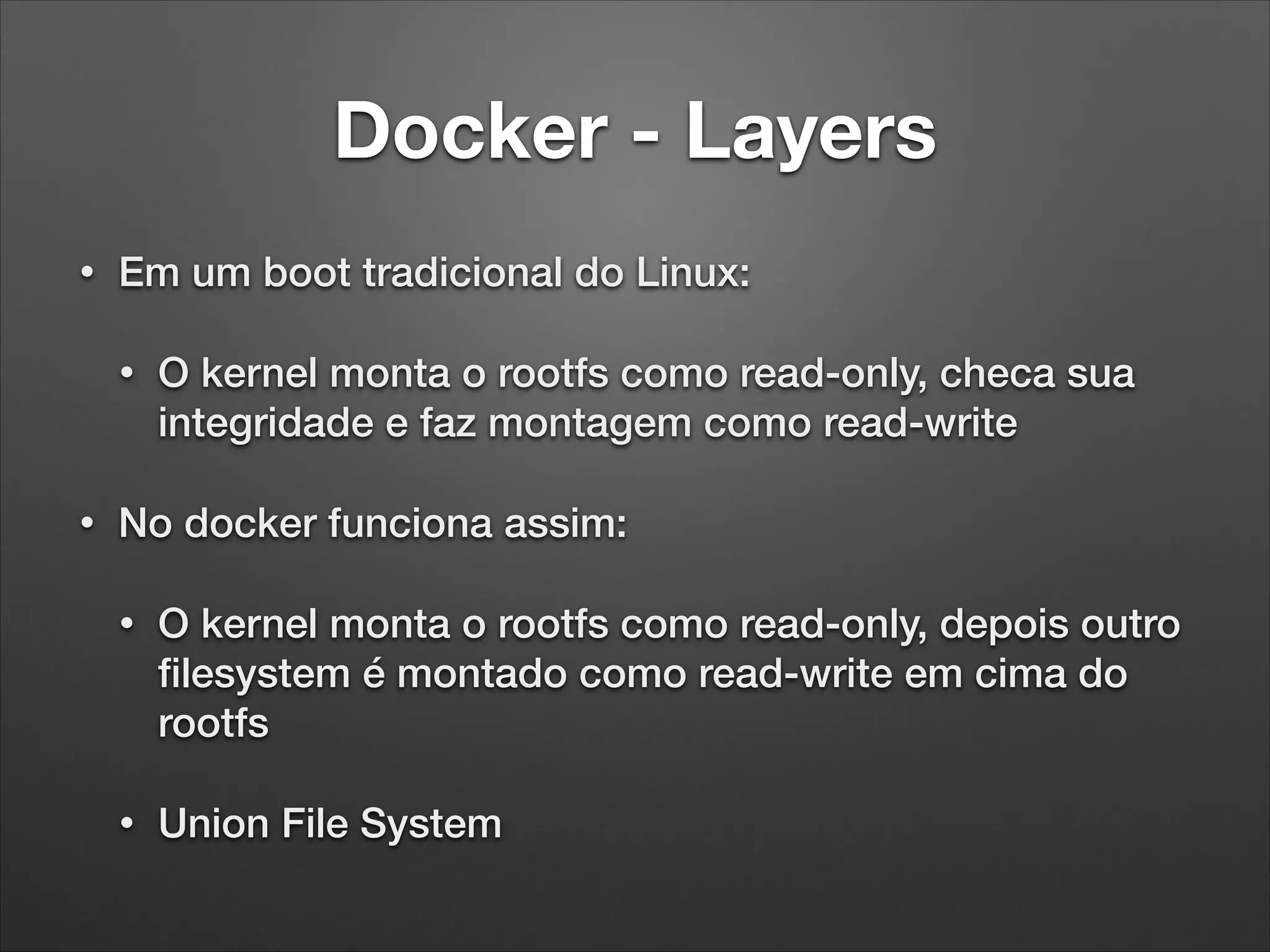 Docker - Layers
•

Em um boot tradicional do Linux:
•

•

O kernel monta o rootfs como read-only, checa sua
integridade e faz montagem como read-write

No docker funciona assim:
•

O kernel monta o rootfs como read-only, depois outro
ﬁlesystem é montado como read-write em cima do
rootfs

•

Union File System

 