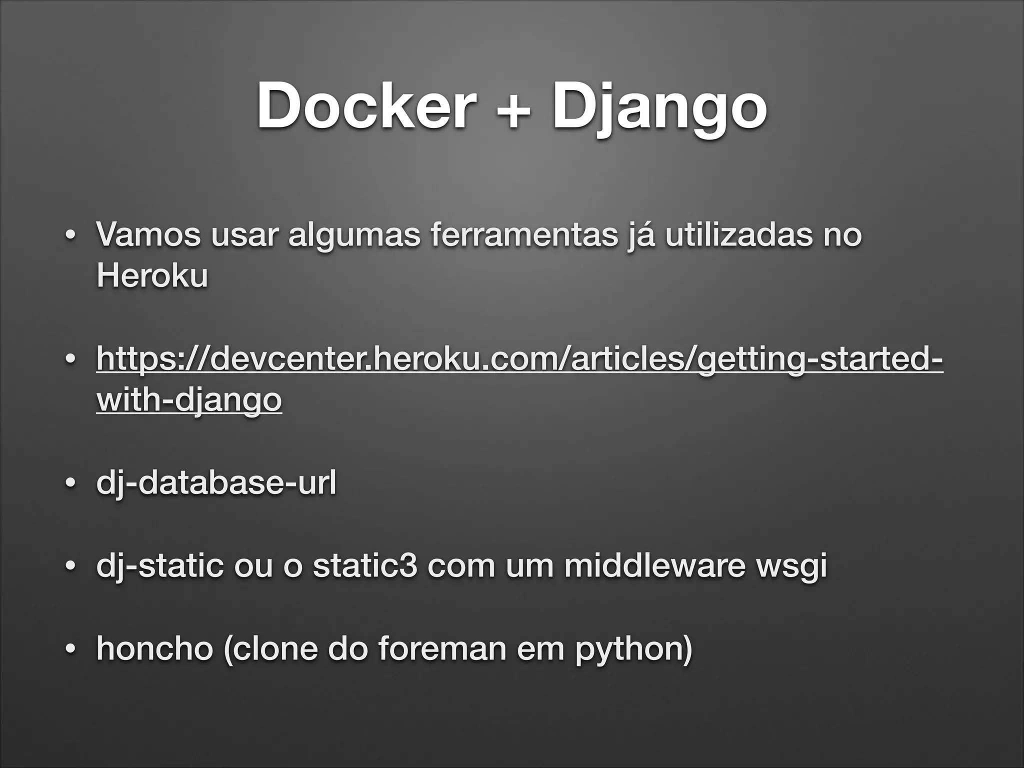 Docker + Django
•

Vamos usar algumas ferramentas já utilizadas no
Heroku

•

https://devcenter.heroku.com/articles/getting-startedwith-django

•

dj-database-url

•

dj-static ou o static3 com um middleware wsgi

•

honcho (clone do foreman em python)

 