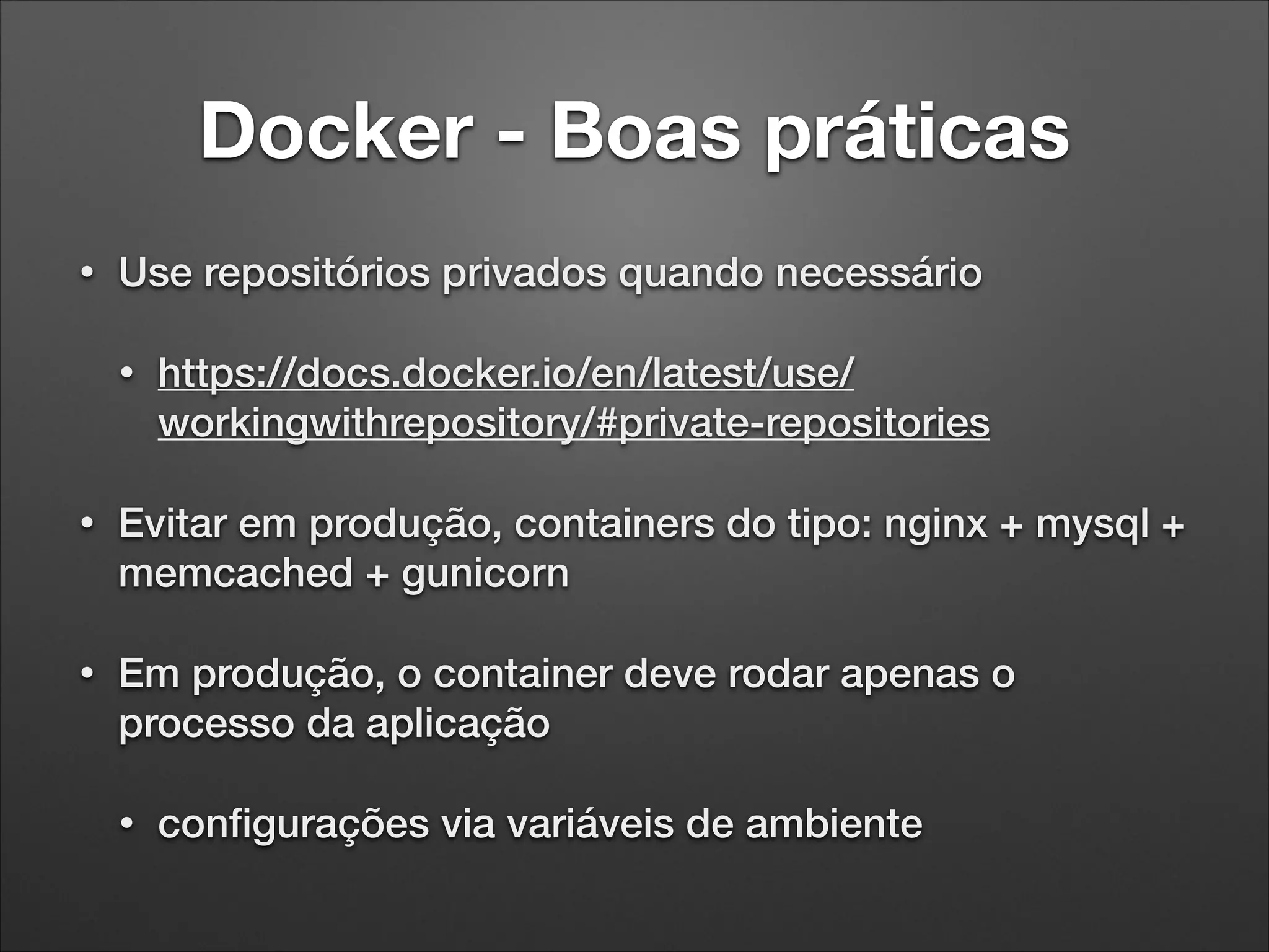 Docker - Boas práticas
•

Use repositórios privados quando necessário
•

https://docs.docker.io/en/latest/use/
workingwithrepository/#private-repositories

•

Evitar em produção, containers do tipo: nginx + mysql +
memcached + gunicorn

•

Em produção, o container deve rodar apenas o
processo da aplicação
•

conﬁgurações via variáveis de ambiente

 