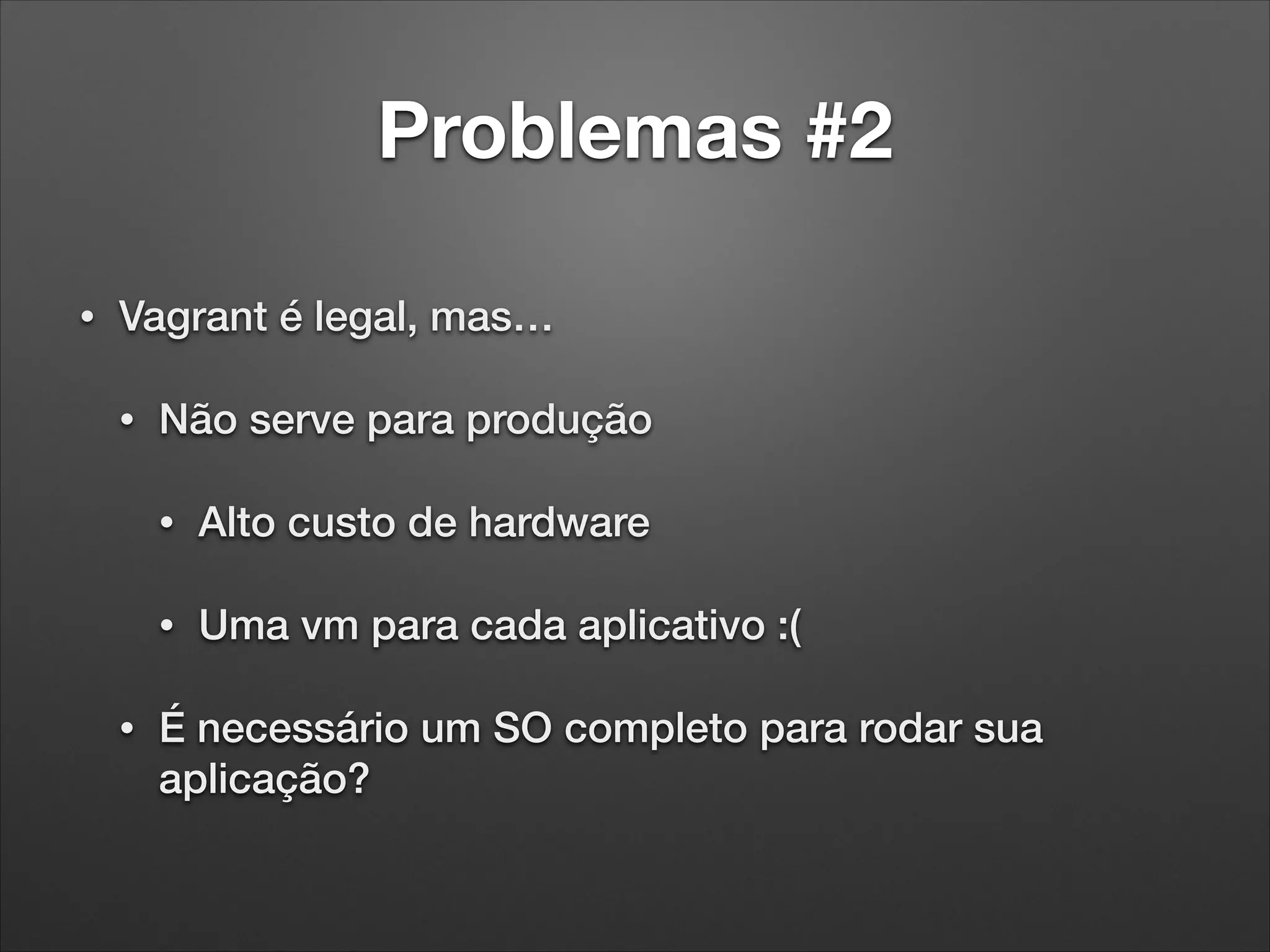 Problemas #2
•

Vagrant é legal, mas…
•

Não serve para produção
•
•

•

Alto custo de hardware
Uma vm para cada aplicativo :(

É necessário um SO completo para rodar sua
aplicação?

 