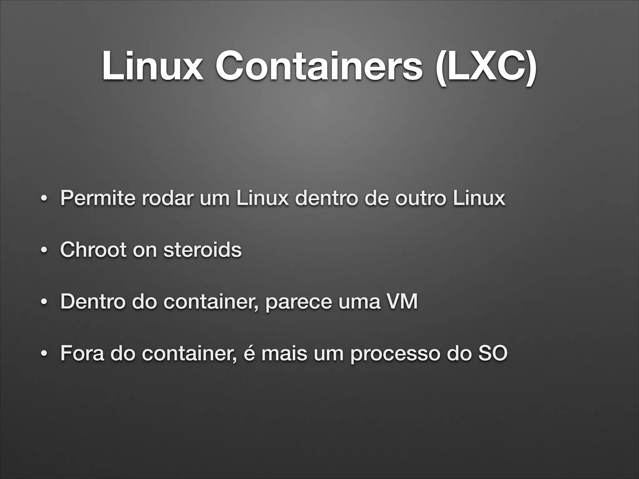 Linux Containers (LXC)

•

Permite rodar um Linux dentro de outro Linux

•

Chroot on steroids

•

Dentro do container, parece uma VM

•

Fora do container, é mais um processo do SO

 