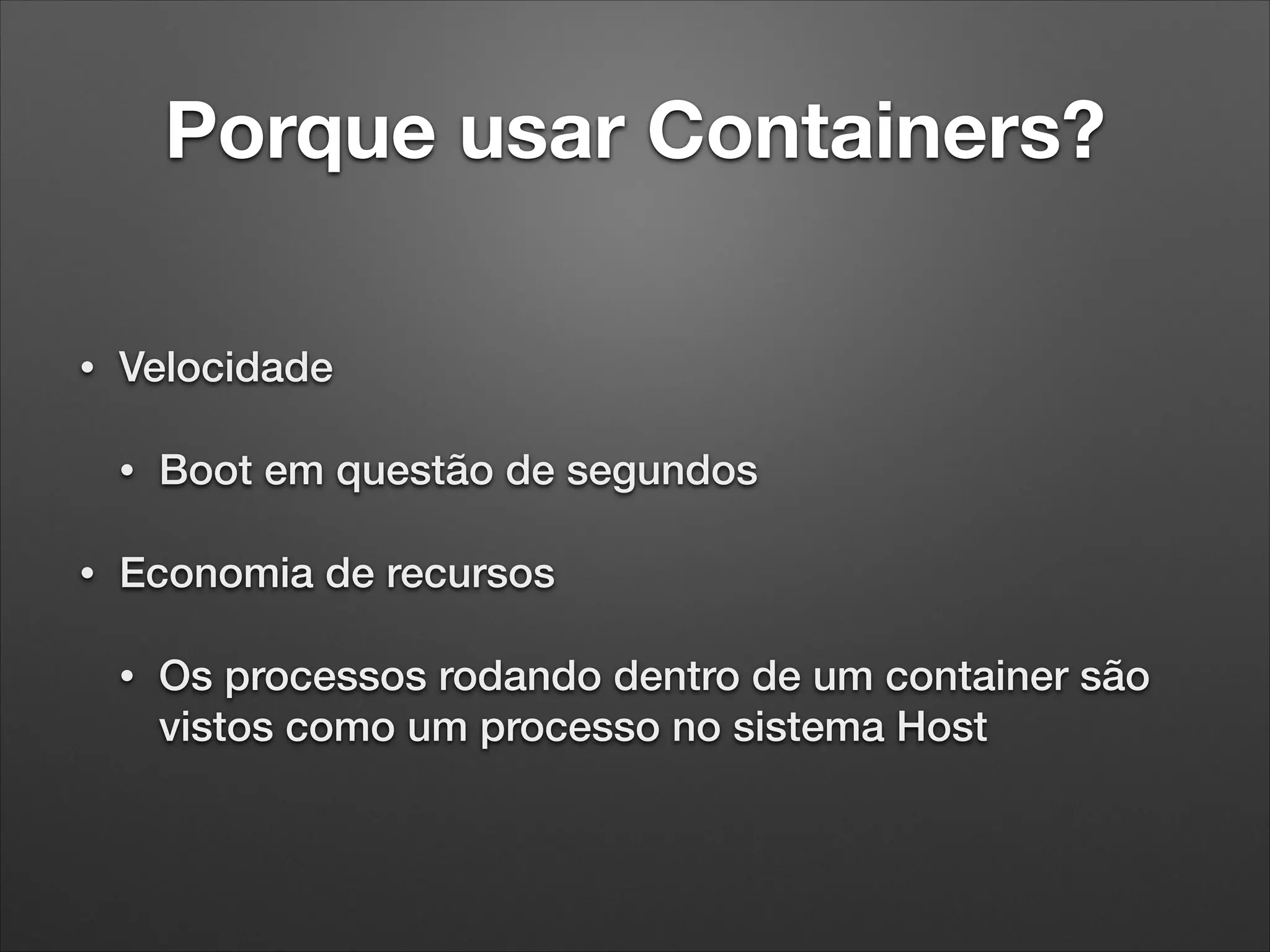 Porque usar Containers?
•

Velocidade
•

•

Boot em questão de segundos

Economia de recursos
•

Os processos rodando dentro de um container são
vistos como um processo no sistema Host

 