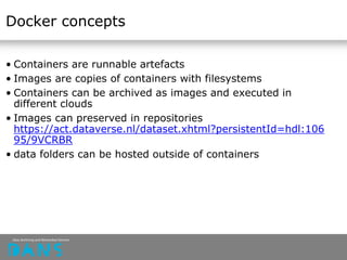 Docker concepts
• Containers are runnable artefacts
• Images are copies of containers with filesystems
• Containers can be archived as images and executed in
different clouds
• Images can preserved in repositories
https://act.dataverse.nl/dataset.xhtml?persistentId=hdl:106
95/9VCRBR
• data folders can be hosted outside of containers
 