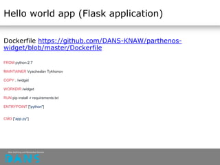 Hello world app (Flask application)
Dockerfile https://github.com/DANS-KNAW/parthenos-
widget/blob/master/Dockerfile
FROM python:2.7
MAINTAINER Vyacheslav Tykhonov
COPY . /widget
WORKDIR /widget
RUN pip install -r requirements.txt
ENTRYPOINT ["python"]
CMD ["app.py"]
 
