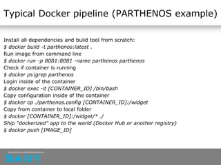 Typical Docker pipeline (PARTHENOS example)
Install all dependencies and build tool from scratch:
$ docker build -t parthenos:latest .
Run image from command line
$ docker run -p 8081:8081 -name parthenos parthenos
Check if container is running
$ docker ps|grep parthenos
Login inside of the container
$ docker exec -it [CONTAINER_ID] /bin/bash
Copy configuration inside of the container
$ docker cp ./parthenos.config [CONTAINER_ID]:/widget
Copy from container to local folder
$ docker [CONTAINER_ID]:/widget/* ./
Ship “dockerized” app to the world (Docker Hub or another registry)
$ docker push [IMAGE_ID]
 