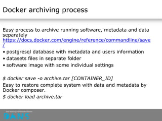 Docker archiving process
Easy process to archive running software, metadata and data
separately
https://docs.docker.com/engine/reference/commandline/save
/
• postgresql database with metadata and users information
• datasets files in separate folder
• software image with some individual settings
$ docker save -o archive.tar [CONTAINER_ID]
Easy to restore complete system with data and metadata by
Docker composer.
$ docker load archive.tar
 