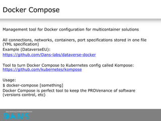 Docker Compose
Management tool for Docker configuration for multicontainer solutions
All connections, networks, containers, port specifications stored in one file
(YML specification)
Example (DataverseEU):
https://github.com/Dans-labs/dataverse-docker
Tool to turn Docker Compose to Kubernetes config called Kompose:
https://github.com/kubernetes/kompose
Usage:
$ docker-compose [something]
Docker Compose is perfect tool to keep the PROVenance of software
(versions control, etc)
 