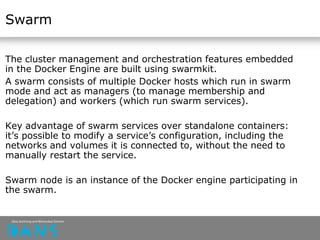 Swarm
The cluster management and orchestration features embedded
in the Docker Engine are built using swarmkit.
A swarm consists of multiple Docker hosts which run in swarm
mode and act as managers (to manage membership and
delegation) and workers (which run swarm services).
Key advantage of swarm services over standalone containers:
it’s possible to modify a service’s configuration, including the
networks and volumes it is connected to, without the need to
manually restart the service.
Swarm node is an instance of the Docker engine participating in
the swarm.
 