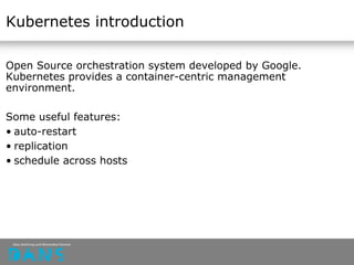 Kubernetes introduction
Open Source orchestration system developed by Google.
Kubernetes provides a container-centric management
environment.
Some useful features:
• auto-restart
• replication
• schedule across hosts
 