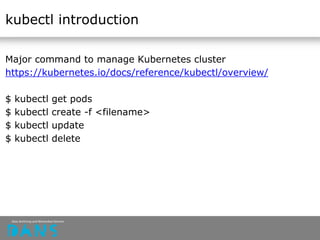 kubectl introduction
Major command to manage Kubernetes cluster
https://kubernetes.io/docs/reference/kubectl/overview/
$ kubectl get pods
$ kubectl create -f <filename>
$ kubectl update
$ kubectl delete
 