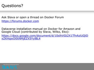 Questions?
Ask Slava or open a thread on Docker Forum
https://forums.docker.com
Dataverse installation manual on Docker for Amazon and
Google Cloud (contributed by Slava, Wilko, Eko):
https://docs.google.com/document/d/10slhVGt2X1TfnAzlUQtD
xZKHqwOl0tNMjEZX5YylBL4
 