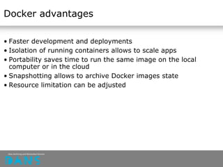 Docker advantages
• Faster development and deployments
• Isolation of running containers allows to scale apps
• Portability saves time to run the same image on the local
computer or in the cloud
• Snapshotting allows to archive Docker images state
• Resource limitation can be adjusted
 