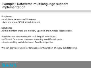 Example: Dataverse multilanguage support
implementation
Problems:
• maintenance costs will increase
• two and more SOLR search indexes
Solutions:
At the moment there are French, Spanish and Chinese localisations.
Possible solutions to support multilingual interfaces:
• different Dataverse containers running on different ports
• implementing switch between Bundle.properties
We can provide switch for language configuration of every subdataverse.
 