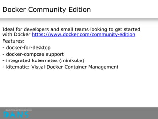Docker Community Edition
Ideal for developers and small teams looking to get started
with Docker https://www.docker.com/community-edition
Features:
- docker-for-desktop
- docker-compose support
- integrated kubernetes (minikube)
- kitematic: Visual Docker Container Management
 