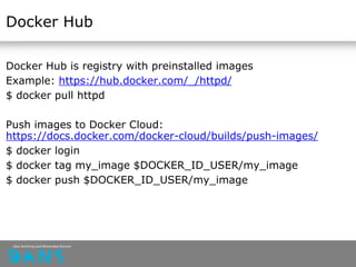 Docker Hub
Docker Hub is registry with preinstalled images
Example: https://hub.docker.com/_/httpd/
$ docker pull httpd
Push images to Docker Cloud:
https://docs.docker.com/docker-cloud/builds/push-images/
$ docker login
$ docker tag my_image $DOCKER_ID_USER/my_image
$ docker push $DOCKER_ID_USER/my_image
 