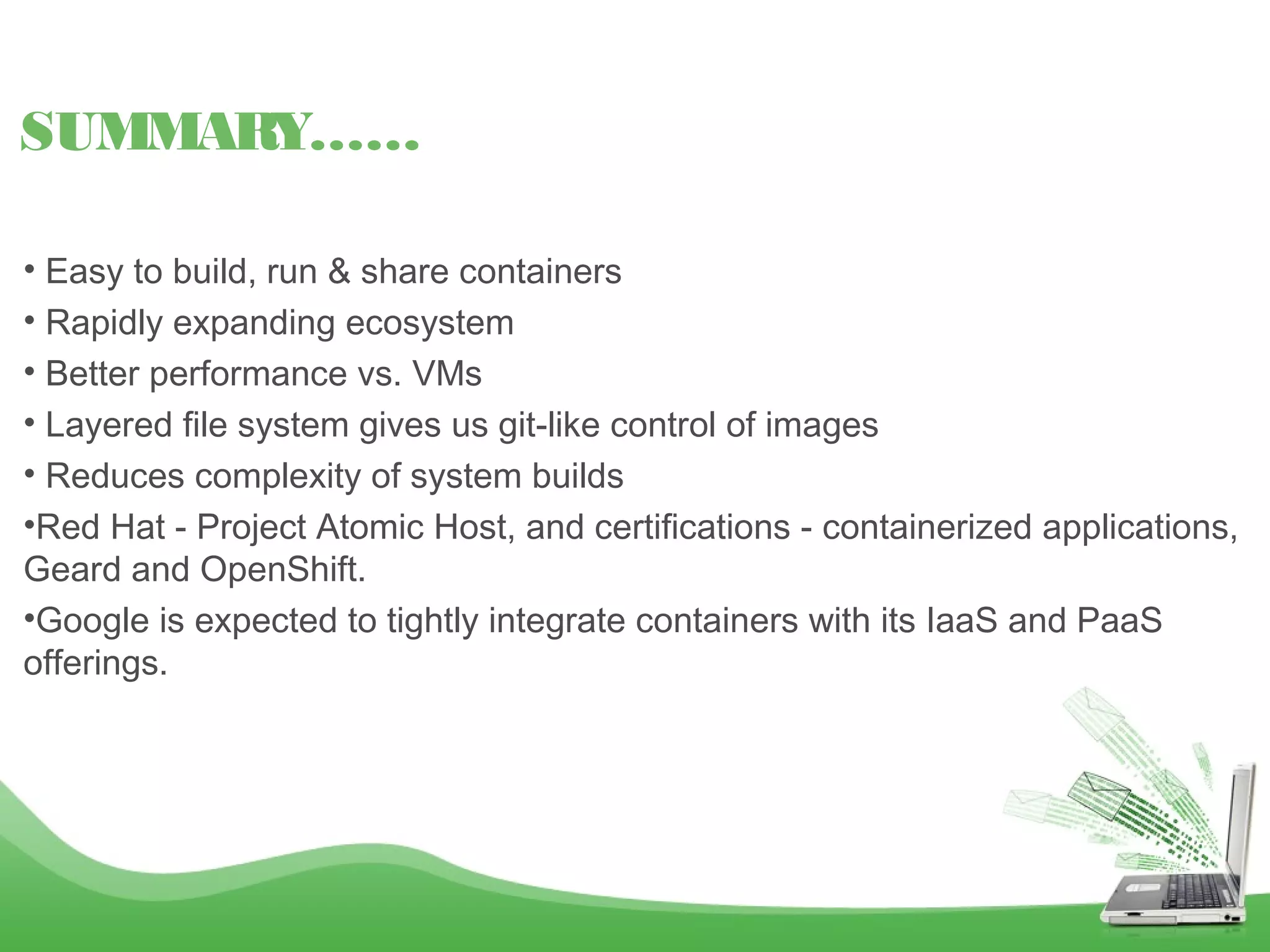 • Easy to build, run & share containers
• Rapidly expanding ecosystem
• Better performance vs. VMs
• Layered file system gives us git-like control of images
• Reduces complexity of system builds
•Red Hat - Project Atomic Host, and certifications - containerized applications,
Geard and OpenShift.
•Google is expected to tightly integrate containers with its IaaS and PaaS
offerings.
SUMMARY……
 
