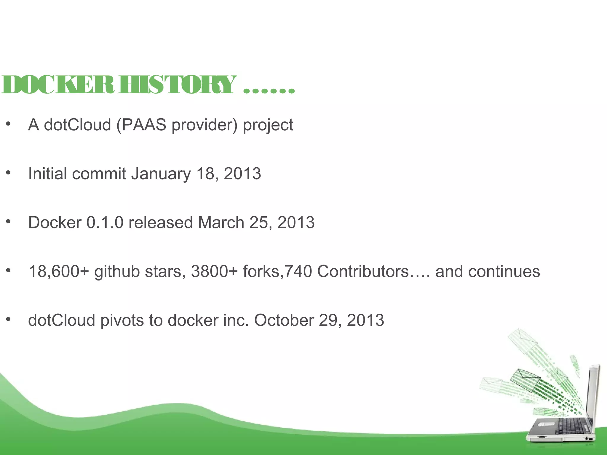 • A dotCloud (PAAS provider) project
• Initial commit January 18, 2013
• Docker 0.1.0 released March 25, 2013
• 18,600+ github stars, 3800+ forks,740 Contributors…. and continues
• dotCloud pivots to docker inc. October 29, 2013
DOCKERHISTORY ……
 
